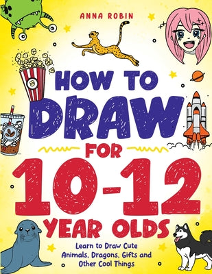 How to Draw for 10-12 Year Olds: Learn to Draw Cute Animals, Dragons, Gifts and Other Cool Things